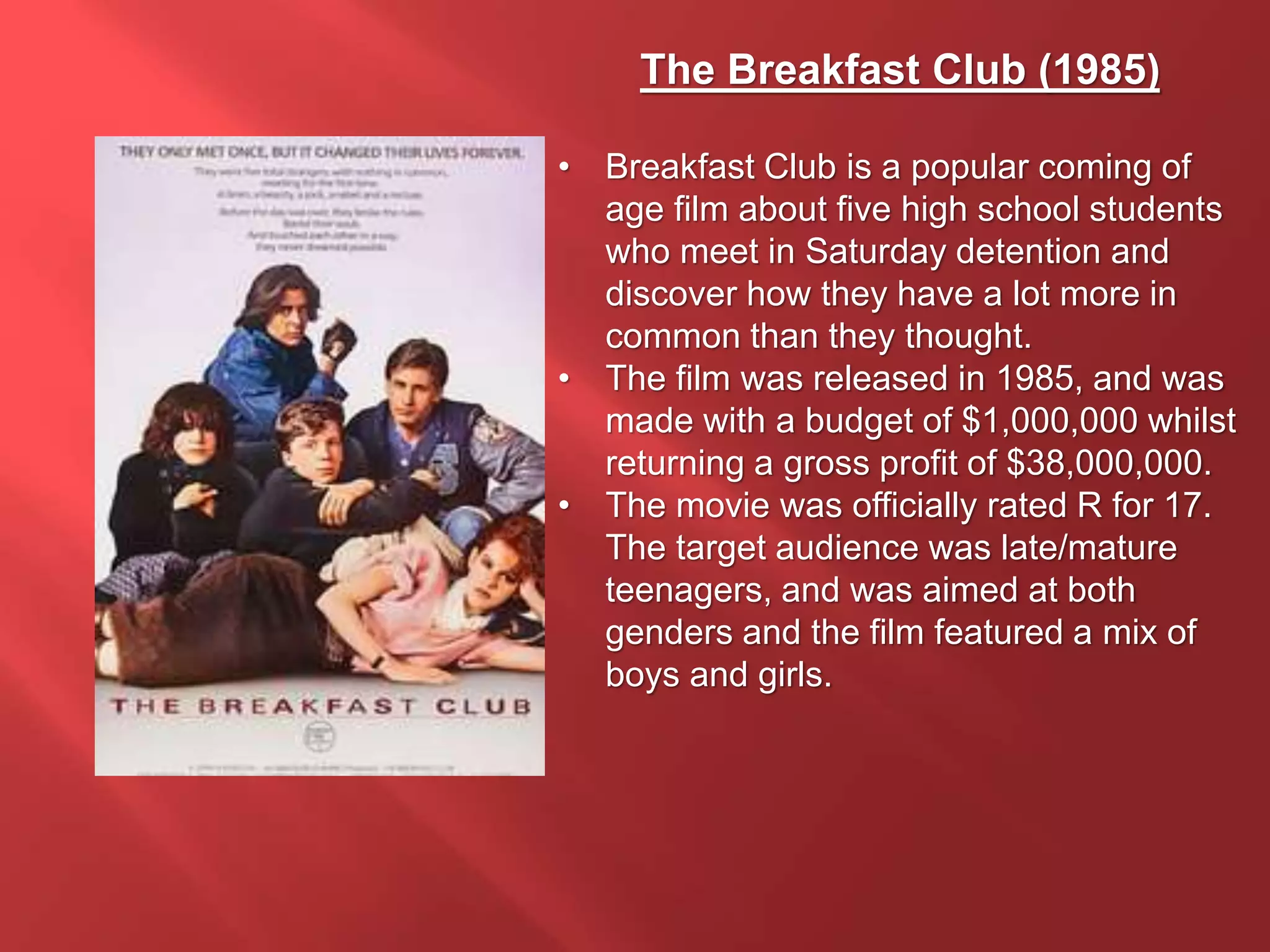 The Breakfast Club (1985)
• Breakfast Club is a popular coming of
age film about five high school students
who meet in Saturday detention and
discover how they have a lot more in
common than they thought.
• The film was released in 1985, and was
made with a budget of $1,000,000 whilst
returning a gross profit of $38,000,000.
• The movie was officially rated R for 17.
The target audience was late/mature
teenagers, and was aimed at both
genders and the film featured a mix of
boys and girls.
 