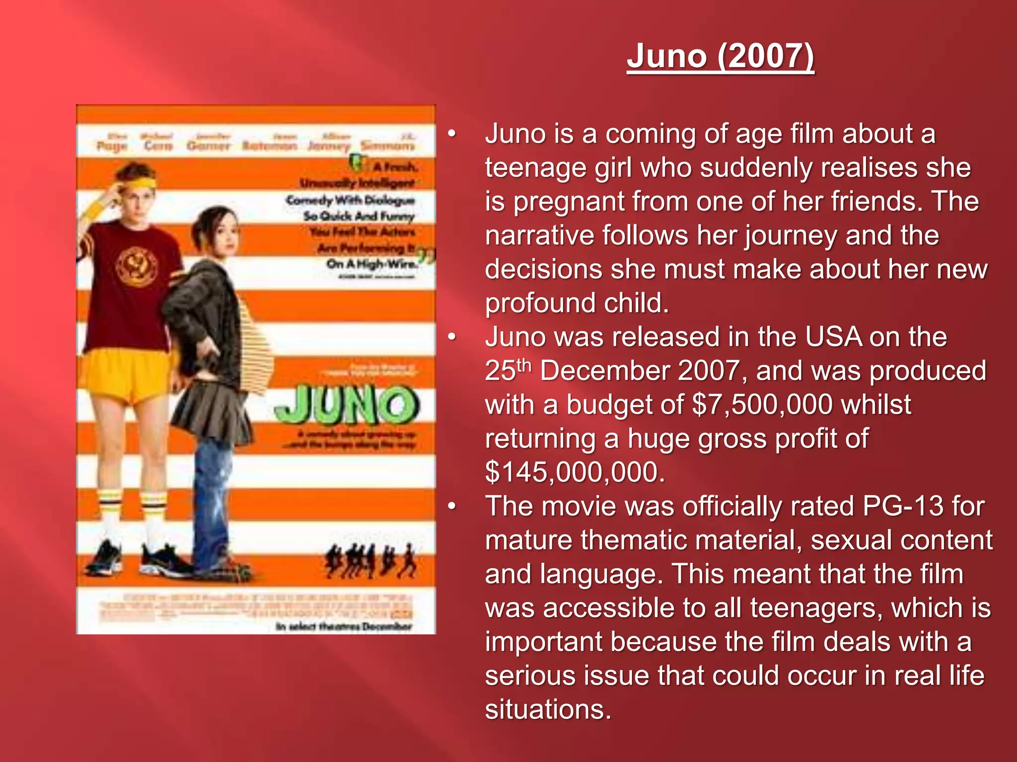 Juno (2007)
• Juno is a coming of age film about a
teenage girl who suddenly realises she
is pregnant from one of her friends. The
narrative follows her journey and the
decisions she must make about her new
profound child.
• Juno was released in the USA on the
25th December 2007, and was produced
with a budget of $7,500,000 whilst
returning a huge gross profit of
$145,000,000.
• The movie was officially rated PG-13 for
mature thematic material, sexual content
and language. This meant that the film
was accessible to all teenagers, which is
important because the film deals with a
serious issue that could occur in real life
situations.
 