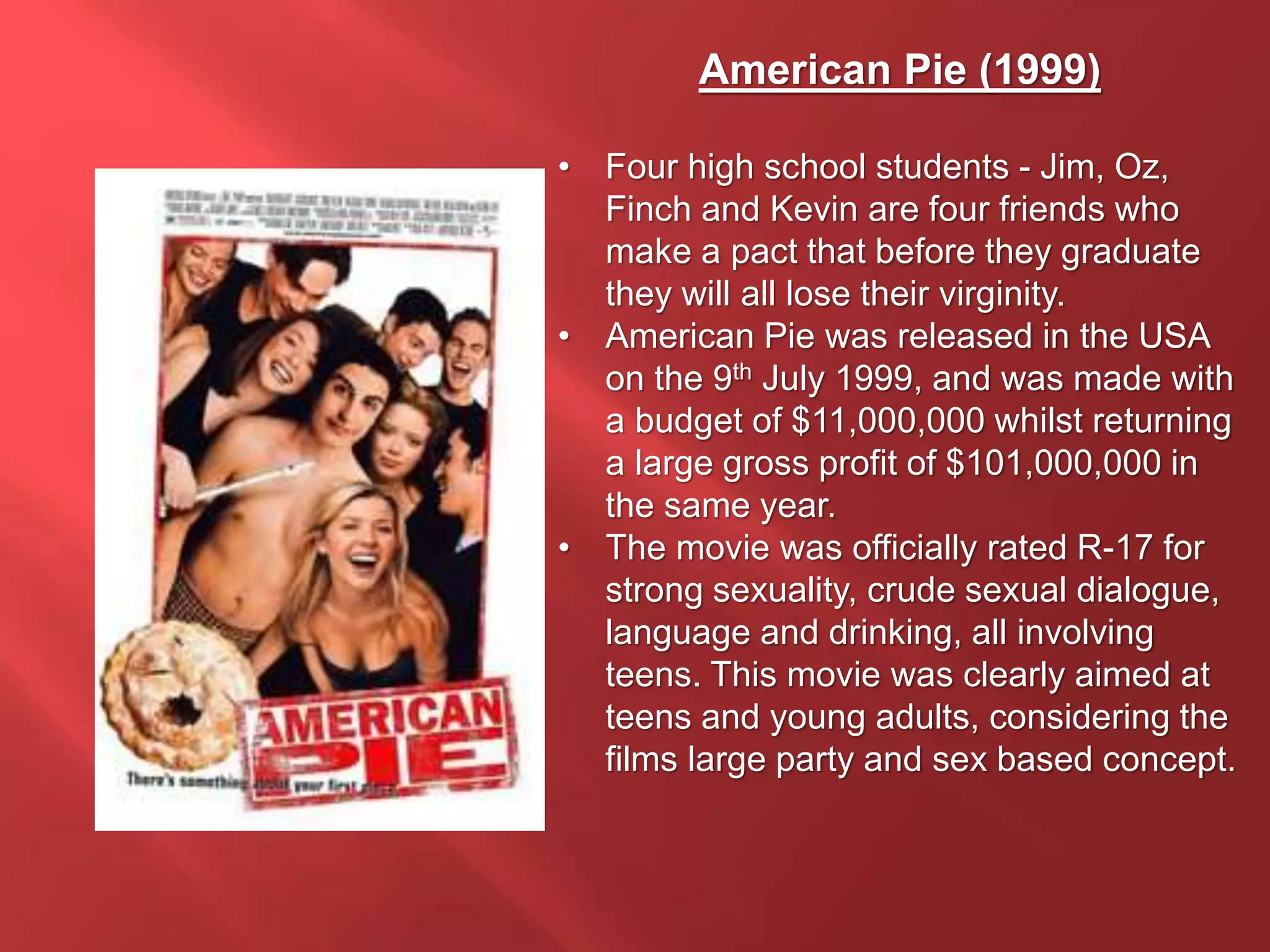 American Pie (1999)
• Four high school students - Jim, Oz,
Finch and Kevin are four friends who
make a pact that before they graduate
they will all lose their virginity.
• American Pie was released in the USA
on the 9th July 1999, and was made with
a budget of $11,000,000 whilst returning
a large gross profit of $101,000,000 in
the same year.
• The movie was officially rated R-17 for
strong sexuality, crude sexual dialogue,
language and drinking, all involving
teens. This movie was clearly aimed at
teens and young adults, considering the
films large party and sex based concept.
 