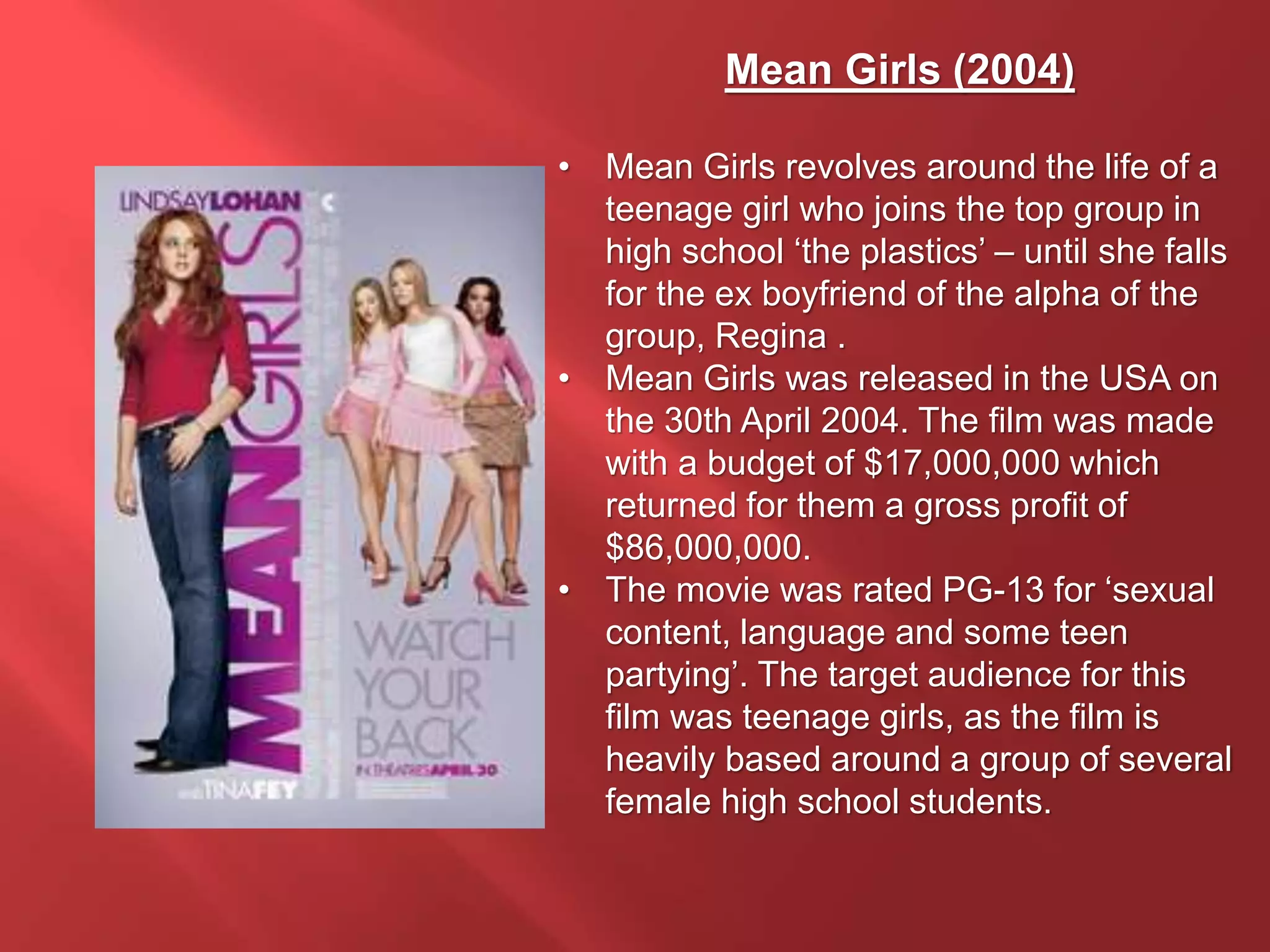 Mean Girls (2004)
• Mean Girls revolves around the life of a
teenage girl who joins the top group in
high school ‘the plastics’ – until she falls
for the ex boyfriend of the alpha of the
group, Regina .
• Mean Girls was released in the USA on
the 30th April 2004. The film was made
with a budget of $17,000,000 which
returned for them a gross profit of
$86,000,000.
• The movie was rated PG-13 for ‘sexual
content, language and some teen
partying’. The target audience for this
film was teenage girls, as the film is
heavily based around a group of several
female high school students.
 