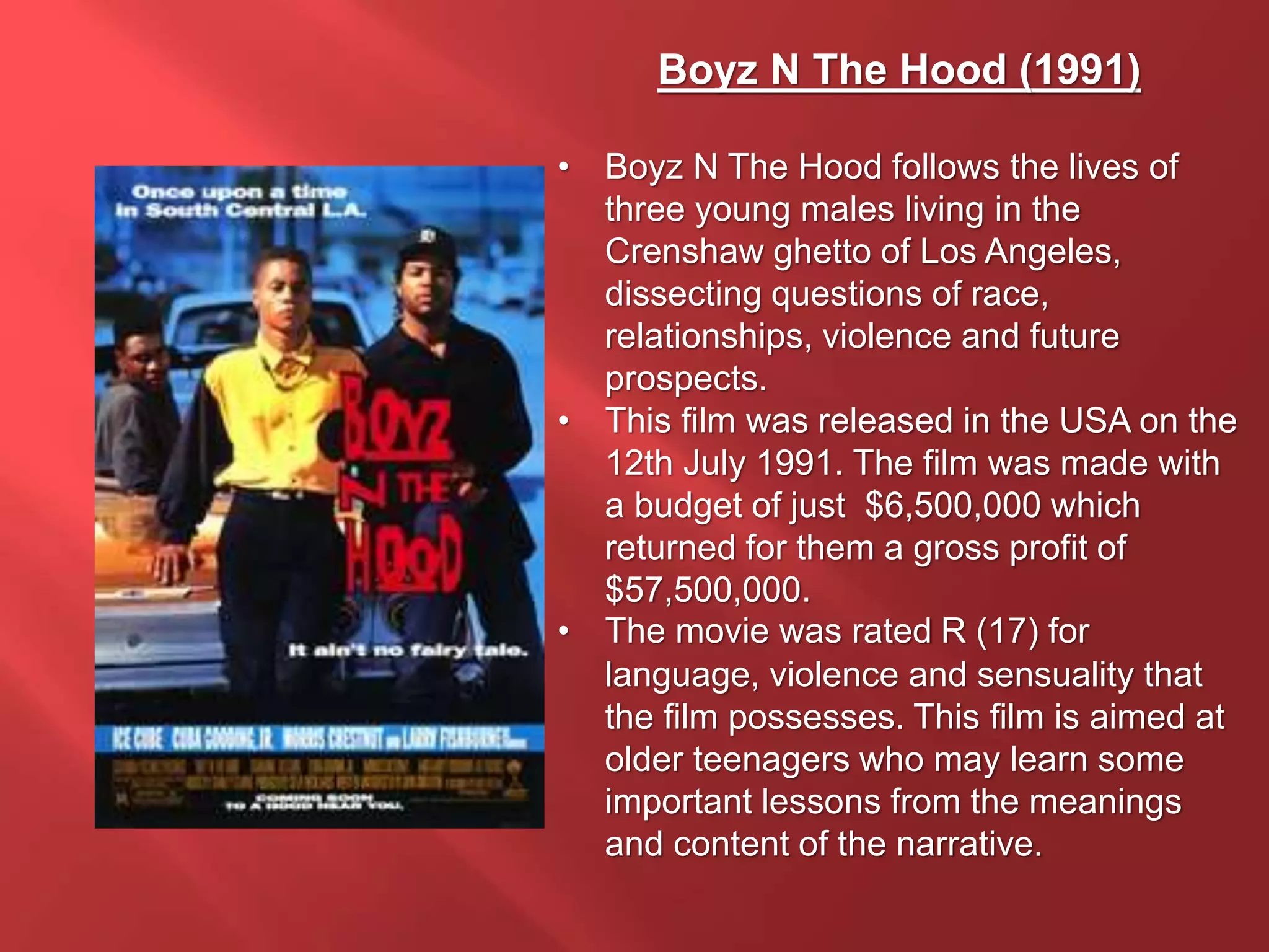 Boyz N The Hood (1991)
• Boyz N The Hood follows the lives of
three young males living in the
Crenshaw ghetto of Los Angeles,
dissecting questions of race,
relationships, violence and future
prospects.
• This film was released in the USA on the
12th July 1991. The film was made with
a budget of just $6,500,000 which
returned for them a gross profit of
$57,500,000.
• The movie was rated R (17) for
language, violence and sensuality that
the film possesses. This film is aimed at
older teenagers who may learn some
important lessons from the meanings
and content of the narrative.
 