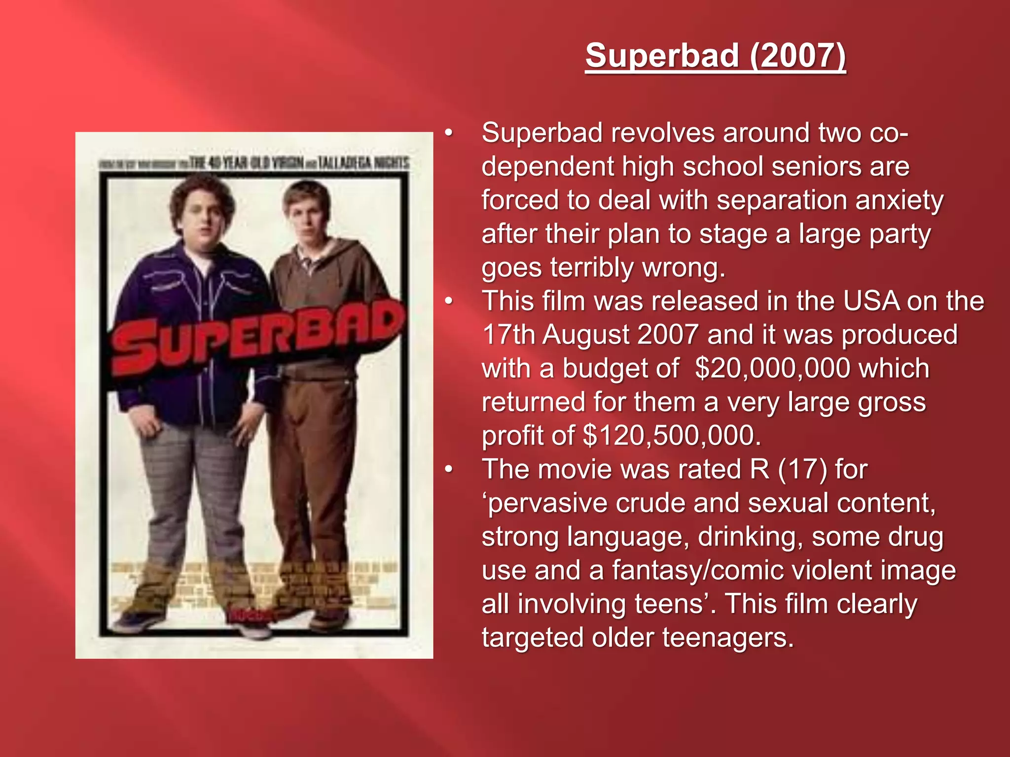 Superbad (2007)
• Superbad revolves around two co-
dependent high school seniors are
forced to deal with separation anxiety
after their plan to stage a large party
goes terribly wrong.
• This film was released in the USA on the
17th August 2007 and it was produced
with a budget of $20,000,000 which
returned for them a very large gross
profit of $120,500,000.
• The movie was rated R (17) for
‘pervasive crude and sexual content,
strong language, drinking, some drug
use and a fantasy/comic violent image
all involving teens’. This film clearly
targeted older teenagers.
 