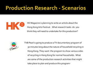 TVB Pearl is going to produce aTV documentary program of
30 minutes long about the nature of household recycling in
Hong Kong.They want the program to show various sides
of recycling in Hong Kong for normal households. What
are some of the production research activities that might
take place to plan and produce this program?
HK Magazine is planning to write an article about the
Hong Kong Arts Festival . What research tasks do you
think they will need to undertake for this production?
 