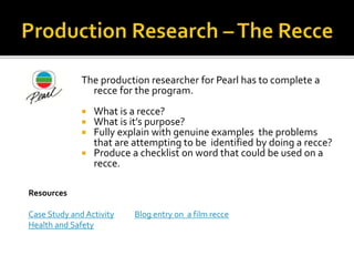 The production researcher for Pearl has to complete a
recce for the program.
 What is a recce?
 What is it’s purpose?
 Fully explain with genuine examples the problems
that are attempting to be identified by doing a recce?
 Produce a checklist on word that could be used on a
recce.
Resources
Case Study and Activity Blog entry on a film recce
Health and Safety
 