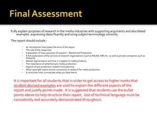 Fully explain purposes of research in the media industries with supporting arguments and elucidated
examples expressing ideas fluently and using subject terminology correctly.
The report should include:-
▪ An introduction that states the aims of the report
▪ The role of the researcher.
▪ Explanation of main purposes of research – Market and Production
▪ A full explanation of the services of research organisations (such as RAJAR, NRS etc. as well as private companies such as
Nielsons).
▪ Market segmentation and how it is applies to media products.
▪ The importance of advertising to media production.
▪ Aspects of pre-production research and planning
▪ What copyright means and its connection to research for media production.
▪ A conclusion that summarises what you have learnt.
It is important for all students that in order to get access to higher marks that
student devised examples are used to explain the different aspects of the
report and justify points made. It is suggested that students use the bullet
points above to help structure their report. Use of technical language must be
consistently and accurately demonstrated throughout.
 
