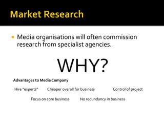  Media organisations will often commission
research from specialist agencies.
WHY?Advantages to Media Company
Hire “experts” Cheaper overall for business Control of project
Focus on core business No redundancy in business
 