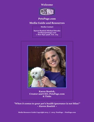 Welcome
PetsPage.com
Media Guide and Resources
Media Contact
Karen Bostick/Michael Brooks
media@petstage.com
1 -800-832-5996. Ext. 104
Karen Bostick,
Creator and CEO, PetsPage.com
& Tinks
"When it comes to your pet's health ignorance is not bliss!"
~ Karen Bostick ~
Media Resource Guide Copyright 2013 © 2013 PetsPage – PetsPage.com
 