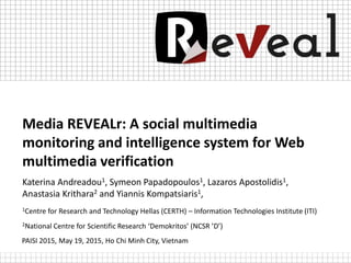 Media REVEALr: A social multimedia
monitoring and intelligence system for Web
multimedia verification
Katerina Andreadou1, Symeon Papadopoulos1, Lazaros Apostolidis1,
Anastasia Krithara2 and Yiannis Kompatsiaris1,
1Centre for Research and Technology Hellas (CERTH) – Information Technologies Institute (ITI)
2National Centre for Scientific Research ‘Demokritos’ (NCSR ’D’)
PAISI 2015, May 19, 2015, Ho Chi Minh City, Vietnam
 