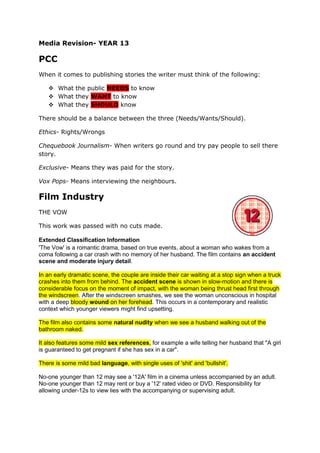 Media Revision- YEAR 13

PCC
When it comes to publishing stories the writer must think of the following:

    What the public NEEDS to know
    What they WANT to know
    What they SHOULD know

There should be a balance between the three (Needs/Wants/Should).

Ethics- Rights/Wrongs

Chequebook Journalism- When writers go round and try pay people to sell there
story.

Exclusive- Means they was paid for the story.

Vox Pops- Means interviewing the neighbours.

Film Industry
THE VOW

This work was passed with no cuts made.

Extended Classification Information
'The Vow' is a romantic drama, based on true events, about a woman who wakes from a
coma following a car crash with no memory of her husband. The film contains an accident
scene and moderate injury detail.

In an early dramatic scene, the couple are inside their car waiting at a stop sign when a truck
crashes into them from behind. The accident scene is shown in slow-motion and there is
considerable focus on the moment of impact, with the woman being thrust head first through
the windscreen. After the windscreen smashes, we see the woman unconscious in hospital
with a deep bloody wound on her forehead. This occurs in a contemporary and realistic
context which younger viewers might find upsetting.

The film also contains some natural nudity when we see a husband walking out of the
bathroom naked.

It also features some mild sex references, for example a wife telling her husband that "A girl
is guaranteed to get pregnant if she has sex in a car".

There is some mild bad language, with single uses of 'shit' and 'bullshit'.

No-one younger than 12 may see a '12A' film in a cinema unless accompanied by an adult.
No-one younger than 12 may rent or buy a '12' rated video or DVD. Responsibility for
allowing under-12s to view lies with the accompanying or supervising adult.
 