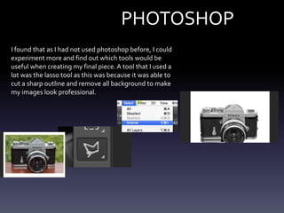 PHOTOSHOP
I found that as I had not used photoshop before, I could
experiment more and find out which tools would be
useful when creating my final piece.A tool that I used a
lot was the lasso tool as this was because it was able to
cut a sharp outline and remove all background to make
my images look professional.
 