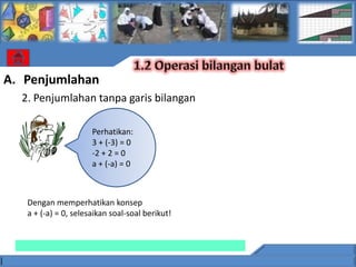 A. Penjumlahan
  2. Penjumlahan tanpa garis bilangan

                      Perhatikan:
                      3 + (-3) = 0
                      -2 + 2 = 0
                      a + (-a) = 0



   Dengan memperhatikan konsep
   a + (-a) = 0, selesaikan soal-soal berikut!
 