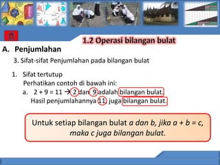 A. Penjumlahan
  3. Sifat-sifat Penjumlahan pada bilangan bulat
  1. Sifat tertutup
     Perhatikan contoh di bawah ini:
     a. 2 + 9 = 11  2 dan 9 adalah bilangan bulat.
        Hasil penjumlahannya 11, juga bilangan bulat.


        Untuk setiap bilangan bulat a dan b, jika a + b = c,
                   maka c juga bilangan bulat.
 