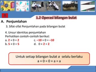 A. Penjumlahan
  3. Sifat-sifat Penjumlahan pada bilangan bulat
  4. Unsur identitas penjumlahan
  Perhatikan contoh-contoh berikut:
  a. 2 + 0 = 2          c. –10 + 0 = –10
  b. 5 + 0 = 5          d. 0 + 2 = 2


          Untuk setiap bilangan bulat a selalu berlaku
                        a+0=0+a=a
 