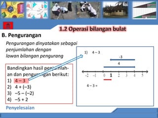 B. Pengurangan
 Pengurangan dinyatakan sebagai
 penjumlahan dengan               1)   4–3
 lawan bilangan pengurang                        -3
                                                 4
 Bandingkan hasil penjumlah-
 an dan pengurangan berikut:                 1
 1) 4 – 3
 2) 4 + (–3)                       4–3=

 3) –5 – (–2)
 4) –5 + 2
 Penyelesaian
 