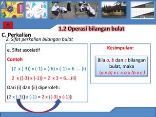 C. Perkalian
 2. Sifat perkalian bilangan bulat

  e. Sifat asosiatif                                  Kesimpulan:

  Contoh                                         Bila a, b dan c bilangan
    (2 x (-3)) x (-1) = (-6) x (-1) = 6….. (i)         bulat, maka
                                                  (a x b) x c = a x (b x c )
    2 x ((-3) x (-1)) = 2 x 3 = 6….(ii)
  Dari (i) dan (ii) diperoleh:
  ( x (-3)) x (-1) = 2 x ((-3) x (-1))
  (2      )              (           )
 