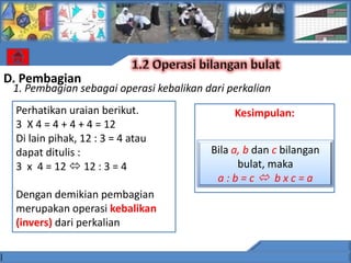D. Pembagian
 1. Pembagian sebagai operasi kebalikan dari perkalian
 Perhatikan uraian berikut.                   Kesimpulan:
 3 X 4 = 4 + 4 + 4 = 12
 Di lain pihak, 12 : 3 = 4 atau
 dapat ditulis :                         Bila a, b dan c bilangan
 3 x 4 = 12  12 : 3 = 4                       bulat, maka
                                          a:b=c bxc=a
 Dengan demikian pembagian
 merupakan operasi kebalikan
 (invers) dari perkalian
 