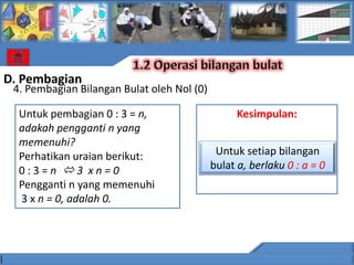 D. Pembagian
 4. Pembagian Bilangan Bulat oleh Nol (0)

  Untuk pembagian 0 : 3 = n,                      Kesimpulan:
  adakah pengganti n yang
  memenuhi?
  Perhatikan uraian berikut:                 Untuk setiap bilangan
  0:3=n 3 xn=0                             bulat a, berlaku 0 : a = 0
  Pengganti n yang memenuhi
  3 x n = 0, adalah 0.
 