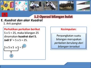 E. Kuadrat dan akar Kuadrat
 1. Arti pangkat
  Perhatikan perkalian berikut        Kesimpulan:
  5 x 5 = 25, maka bilangan 25
  dinamakan kuadrat dari 5.       Perpangkatan suatu
  Jadi 52 = 5 x 5 = 25.           bilangan merupakan
                                 perkalian berulang dari
                   4               bilangan tersebut
  5x5x5 x5=5

       4
 