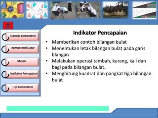 Standar Kompetensi
                                  Indikator Pencapaian
                       • Memberikan contoh bilangan bulat
Kompetensi Dasar       • Menentukan letak bilangan bulat pada garis
                         blangan
     Materi            • Melakukan operasi tambah, kurang, kali dan
                         bagi pada bilangan bulat.
Indikator Pencapaian   • Menghitung kuadrat dan pangkat tiga bilangan
                         bulat
  Uji Kompetensi
 