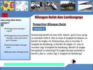 Apa yang akan kamu
pelajari?
 +                               Pengertian Bilangan Bulat
   Menggunakan bilangan          Masalah 1
    negatif

   Menggambar/menunjukkan      Seseorang berdiri di satu titik dalam garis lurus yang
    bilangan bulat pada suatu   ia namakan titik 0. Jika ia maju 4 langkah ke depan, ia
   garis bilangan
                                berdiri di angka +4. Selanjutnya, jika ia mundur 2
   Membandingkan bilangan      langkah ke belakang, ia berdiri di angka +2. Lalu ia
    bulat                       mundur lagi 3 langkah ke belakang. Berdiri di angka
  Mengurutkan bilangan bulat
                                berapakah ia sekarang? Di angka berapa pulakah ia
                                berdiri, jika ia undur lagi 1 langkah ke belakang?
 