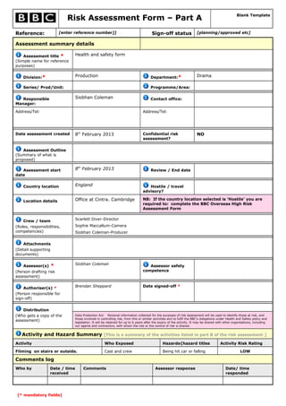 Risk Assessment Form – Part A                                                                                            Blank Template



Reference:              [enter reference number]]                                       Sign-off status                 [planning/approved etc]

Assessment summary details

    Assessment title *           Health and safety form
(Simple name for reference
purposes)


    Division:*                   Production                                            Department:*                     Drama

    Series/ Prod/Unit:                                                                 Programme/Area:


   Responsible                   Siobhan Coleman                                       Contact office:
Manager:

Address/Tel:                                                                     Address/Tel:




Date assessment created          8th February 2013                               Confidential risk                      NO
                                                                                 assessment?


    Assessment Outline
(Summary of what is
proposed)

   Assessment start              8th February 2013                                     Review / End date
date


    Country location             England                                            Hostile / travel
                                                                                 advisory?

    Location details             Office at Cintra. Cambridge                     NB: If the country location selected is ‘Hostile’ you are
                                                                                 required to: complete the BBC Overseas High Risk
                                                                                 Assessment Form


    Crew / team                  Scarlett Diver-Director
(Roles, responsibilities,        Sophie Maccallum-Camera
competencies)                    Siobhan Coleman-Producer


    Attachments
(Detail supporting
documents)

                                 Siobhan Coleman
    Assessor(s)    *                                                                Assessor safety
(Person drafting risk                                                            competence
assessment)


    Authoriser(s) *              Brendan Sheppard                                Date signed-off *
(Person responsible for
sign-off)


    Distribution
(Who gets a copy of the          Data Protection Act: Personal information collected for the purposes of risk assessment will be used to identify those at risk, and
                                 those involved in controlling risk, from this or similar activities and to fulfil the BBC's obligations under Health and Safety policy and
assessment)                      legislation. It will be retained for up to 6 years after the expiry of the activity. It may be shared with other organisations, including
                                 our agents and contractors, with whom the risk or the control of risk is shared.


   Activity and Hazard Summary [This is a summary of the activities listed in part B of the risk assessment.]
Activity                                              Who Exposed                              Hazards{hazard titles                     Activity Risk Rating

Filming on stairs or outside.                         Cast and crew                            Being hit car or falling                                LOW

Comments log
Who by             Date / time        Comments                                            Assessor response                                  Date/ time
                   received                                                                                                                  responded




 [* mandatory fields]
 
