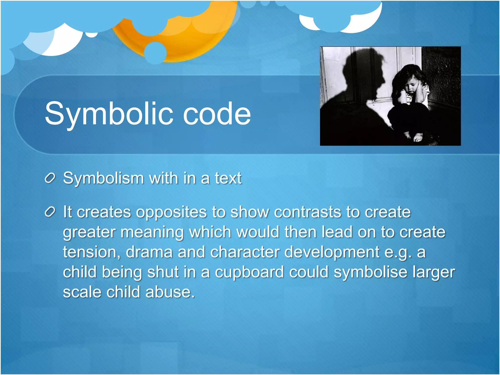 Symbolic code
Symbolism with in a text
It creates opposites to show contrasts to create
greater meaning which would then lead on to create
tension, drama and character development e.g. a
child being shut in a cupboard could symbolise larger
scale child abuse.
 