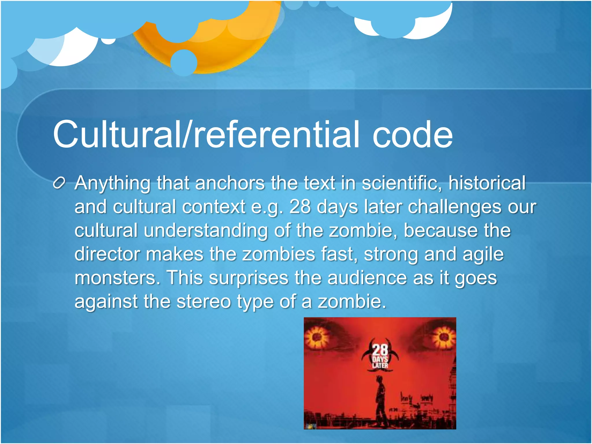 Cultural/referential code
Anything that anchors the text in scientific, historical
and cultural context e.g. 28 days later challenges our
cultural understanding of the zombie, because the
director makes the zombies fast, strong and agile
monsters. This surprises the audience as it goes
against the stereo type of a zombie.
 