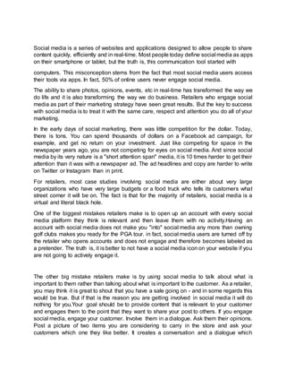 Social media is a series of websites and applications designed to allow people to share
content quickly, efficiently and in real-time. Most people today define social media as apps
on their smartphone or tablet, but the truth is, this communication tool started with
computers. This misconception stems from the fact that most social media users access
their tools via apps. In fact, 50% of online users never engage social media.
The ability to share photos, opinions, events, etc in real-time has transformed the way we
do life and it is also transforming the way we do business. Retailers who engage social
media as part of their marketing strategy have seen great results. But the key to success
with social media is to treat it with the same care, respect and attention you do all of your
marketing.
In the early days of social marketing, there was little competition for the dollar. Today,
there is tons. You can spend thousands of dollars on a Facebook ad campaign, for
example, and get no return on your investment. Just like competing for space in the
newspaper years ago, you are not competing for eyes on social media. And since social
media by its very nature is a "short attention span" media, it is 10 times harder to get their
attention than it was with a newspaper ad. The ad headlines and copy are harder to write
on Twitter or Instagram than in print.
For retailers, most case studies involving social media are either about very large
organizations who have very large budgets or a food truck who tells its customers what
street corner it will be on. The fact is that for the majority of retailers, social media is a
virtual and literal black hole.
One of the biggest mistakes retailers make is to open up an account with every social
media platform they think is relevant and then leave them with no activity.Having an
account with social media does not make you "into" social media any more than owning
golf clubs makes you ready for the PGA tour. in fact, social media users are turned off by
the retailer who opens accounts and does not engage and therefore becomes labeled as
a pretender. The truth is, it is better to not have a social media icon on your website if you
are not going to actively engage it.
The other big mistake retailers make is by using social media to talk about what is
important to them rather than talking about what is important to the customer. As a retailer,
you may think it is great to shout that you have a sale going on - and in some regards this
would be true. But if that is the reason you are getting involved in social media it will do
nothing for you.Your goal should be to provide content that is relevant to your customer
and engages them to the point that they want to share your post to others. If you engage
social media, engage your customer. Involve them in a dialogue. Ask them their opinions.
Post a picture of two items you are considering to carry in the store and ask your
customers which one they like better. It creates a conversation and a dialogue which
 