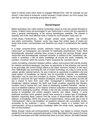leads to shared posts which leads to engaged followers.Plus with the example we just
shared, it also leads to enhanced margin because it might prevent you from buying that
item that you end up practically giving away to sell it.
Socialimpact
Media technology has made viewing increasingly easier as time has passed throughout
history. Children today are encouraged to use media tools in school and are expected to
have a general understanding of the various technologies available. The internet is
arguably one of the most effective tools in media for communication tools such as
e-mail, Skype, Facebook etc., have brought people closer together and created
new online communities. However, some may argue that certain types of media can
hinder face-to-face communication and therefore can result in complications like identity
fraud.
In a large consumer-driven society, electronic media (such as television) and print
media (such as newspapers) are important for distributing advertisement media. More
technologically advanced societies have access to goods and services through newer
media than less technologically advanced societies. In addition to this "advertising" role,
media is nowadays a tool to share knowledge all around the world. Analysing the
evolution of medium within the society, Popkin assesses the important role of
media, by building connection between politics, culture and economic life and the society:
for instance periodical newspaper has been an opportunity to first advertise and second
to be up-to-date with current foreign affairs or the nation economic situation. In the mean
time, Willinsky[8] was promoting the role of modern technology as a way to come across
cultural, gender, national barriers. He saw in internet an opportunity to establish a fair and
equal system of knowledge: as internet may be accessible to anyone, any published
information may be read and consulted by anyone. Therefore, internet is a sustainable
solution to overcome the "gap" between developed and developing countries as both will
get a chance to learn from each other. Canagarajah is addressing the issue of
unbalanced relations between the North and South countries, asserting that Western
countries tend to impose their own ideas on developing countries.Therefore, internet is
way to re-establish balance, by for instance enhance publication of newspaper, academic
journal from developing countries. Christen is the one who created a system that provide
access to knowledge and protect people's customs and culture. Indeed, in some
traditional societies, some genders cannot have access to a certain type of knowledge
therefore respecting these customs limit the scope of dissemination but still allow the
diffusion of knowledge. Within this process of dissemination, media would play a role of
"intermediaries", that is say translation an academic research into a journalistic format,
accessible by lay audience ( Levin) . Consequently, media is a modern form of
communication aiming at spreading knowledge within the whole world, regardless any
form of discrimination.
Media, through media and communications psychology, has helped to connect diverse
people from far and near geographical location. It has also helped in the aspect of on-line
or internet businesses and other activities that have an on-line version. All media intended
 