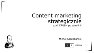 Content marketing
strategicznie
czyli CRUSH po całe linii
Michał Szczepański
1
 