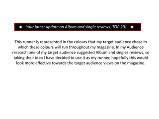 Your latest update on Album and single reviews..TOP 20!


  This runner is represented in the colours that my target audience chose in
    which these colours will run throughout my magazine. In my Audience
research one of my target audience suggested Album and singles reviews, so
 taking their idea I have decided to use it as my runner, hopefully this would
   look more effective towards the target audience views on the magazine.
 