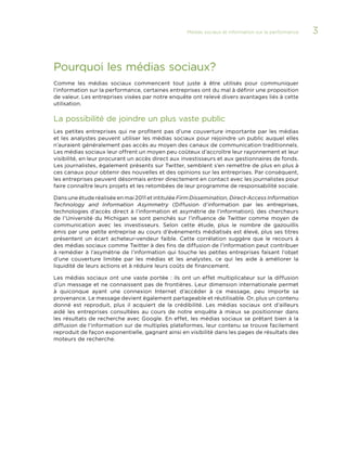 Médias sociaux et information sur la performance 

Pourquoi les médias sociaux?
Comme les médias sociaux commencent tout juste à être utilisés pour communiquer
l’information sur la performance, certaines entreprises ont du mal à définir une proposition
de valeur. Les entreprises visées par notre enquête ont relevé divers avantages liés à cette
utilisation.

La possibilité de joindre un plus vaste public
Les petites entreprises qui ne profitent pas d’une couverture importante par les médias
et les analystes peuvent utiliser les médias sociaux pour rejoindre un public auquel elles
n’auraient généralement pas accès au moyen des canaux de communication traditionnels.
Les médias sociaux leur offrent un moyen peu coûteux d’accroître leur rayonnement et leur
visibilité, en leur procurant un accès direct aux investisseurs et aux gestionnaires de fonds.
Les journalistes, également présents sur Twitter, semblent s’en remettre de plus en plus à
ces canaux pour obtenir des nouvelles et des opinions sur les entreprises. Par conséquent,
les entreprises peuvent désormais entrer directement en contact avec les journalistes pour
faire connaître leurs projets et les retombées de leur programme de responsabilité sociale.
Dans une étude réalisée en mai 2011 et intitulée Firm Dissemination, Direct-Access Information
Technology and Information Asymmetry (Diffusion d’information par les entreprises,
technologies d’accès direct à l’information et asymétrie de l’information), des chercheurs
de l’Université du Michigan se sont penchés sur l’influence de Twitter comme moyen de
communication avec les investisseurs. Selon cette étude, plus le nombre de gazouillis
émis par une petite entreprise au cours d’événements médiatisés est élevé, plus ses titres
présentent un écart acheteur-vendeur faible. Cette corrélation suggère que le recours à
des médias sociaux comme Twitter à des fins de diffusion de l’information peut contribuer
à remédier à l’asymétrie de l’information qui touche les petites entreprises faisant l’objet
d’une couverture limitée par les médias et les analystes, ce qui les aide à améliorer la
liquidité de leurs actions et à réduire leurs coûts de financement.
Les médias sociaux ont une vaste portée  : ils ont un effet multiplicateur sur la diffusion
d’un message et ne connaissent pas de frontières. Leur dimension internationale permet
à quiconque ayant une connexion Internet d’accéder à ce message, peu importe sa
provenance. Le message devient également partageable et réutilisable. Or, plus un contenu
donné est reproduit, plus il acquiert de la crédibilité. Les médias sociaux ont d’ailleurs
aidé les entreprises consultées au cours de notre enquête à mieux se positionner dans
les résultats de recherche avec Google. En effet, les médias sociaux se prêtant bien à la
diffusion de l’information sur de multiples plateformes, leur contenu se trouve facilement
reproduit de façon exponentielle, gagnant ainsi en visibilité dans les pages de résultats des
moteurs de recherche.

3

 