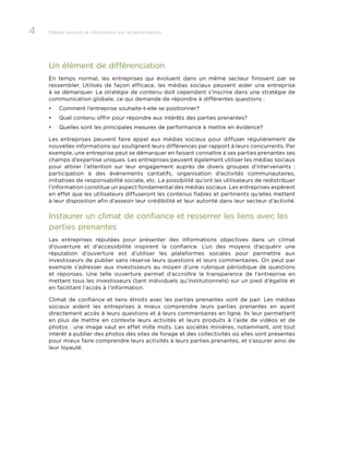 4

Médias sociaux et information sur la performance 	

Un élément de différenciation
En temps normal, les entreprises qui évoluent dans un même secteur finissent par se
ressembler. Utilisés de façon efficace, les médias sociaux peuvent aider une entreprise
à se démarquer. La stratégie de contenu doit cependant s’inscrire dans une stratégie de
communication globale, ce qui demande de répondre à différentes questions :
•	

Comment l’entreprise souhaite-t-elle se positionner?

•	

Quel contenu offrir pour répondre aux intérêts des parties prenantes?

•	

Quelles sont les principales mesures de performance à mettre en évidence?

Les entreprises peuvent faire appel aux médias sociaux pour diffuser régulièrement de
nouvelles informations qui soulignent leurs différences par rapport à leurs concurrents. Par
exemple, une entreprise peut se démarquer en faisant connaître à ses parties prenantes ses
champs d’expertise uniques. Les entreprises peuvent également utiliser les médias sociaux
pour attirer l’attention sur leur engagement auprès de divers groupes d’intervenants  :
participation à des événements caritatifs, organisation d’activités communautaires,
initiatives de responsabilité sociale, etc. La possibilité qu’ont les utilisateurs de redistribuer
l’information constitue un aspect fondamental des médias sociaux. Les entreprises espèrent
en effet que les utilisateurs diffuseront les contenus fiables et pertinents qu’elles mettent
à leur disposition afin d’asseoir leur crédibilité et leur autorité dans leur secteur d’activité.

Instaurer un climat de confiance et resserrer les liens avec les
parties prenantes
Les entreprises réputées pour présenter des informations objectives dans un climat
d’ouverture et d’accessibilité inspirent la confiance. L’un des moyens d’acquérir une
réputation d’ouverture est d’utiliser les plateformes sociales pour permettre aux
investisseurs de publier sans réserve leurs questions et leurs commentaires. On peut par
exemple s’adresser aux investisseurs au moyen d’une rubrique périodique de questions
et réponses. Une telle ouverture permet d’accroître la transparence de l’entreprise en
mettant tous les investisseurs (tant individuels qu’institutionnels) sur un pied d’égalité et
en facilitant l’accès à l’information.
Climat de confiance et liens étroits avec les parties prenantes vont de pair. Les médias
sociaux aident les entreprises à mieux comprendre leurs parties prenantes en ayant
directement accès à leurs questions et à leurs commentaires en ligne. Ils leur permettent
en plus de mettre en contexte leurs activités et leurs produits à l’aide de vidéos et de
photos : une image vaut en effet mille mots. Les sociétés minières, notamment, ont tout
intérêt à publier des photos des sites de forage et des collectivités où elles sont présentes
pour mieux faire comprendre leurs activités à leurs parties prenantes, et s’assurer ainsi de
leur loyauté.

 