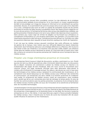 Médias sociaux et information sur la performance 

Gestion de la marque
Les médiaux sociaux doivent être considérés comme l’un des éléments de la stratégie
de communication globale d’une entreprise. Ils lui fournissent un moyen supplémentaire
de bâtir et de protéger son image de marque en informant et en sensibilisant ses parties
prenantes. De plus, ils lui permettent de suivre les propos tenus à son sujet, et d’y répondre
s’il y a lieu. L’entreprise peut ainsi se créer un capital de sympathie auprès de ses parties
prenantes et rectifier les idées fausses susceptibles d’avoir des répercussions négatives sur
le cours de ses actions. Si l’entreprise fait de ses sites sociaux des plateformes crédibles, ses
parties prenantes n’hésiteront pas à s’en servir pour obtenir des réponses à leurs questions.
Dans certains cas, il peut s’agir de «limiter les dégâts» en fournissant aux utilisateurs un
complément d’information sur une situation particulière. Par exemple, si la nouvelle d’une
importante acquisition a été mal reçue, l’entreprise pourrait diffuser sur YouTube une vidéo
de questions-réponses dans laquelle la haute direction explique les motifs de l’opération.
Il est vrai que les médias sociaux peuvent constituer des outils efficaces en matière
de gestion de la marque, mais notons que leur efficacité dépend du bassin d’abonnés
préexistant. Que l’entreprise opte pour une stratégie défensive ou offensive, elle ne pourra
pas mener à bien ses initiatives si sa machine n’est pas bien rodée. Établir une présence
solide dans les médias sociaux demande du temps, et il faut être prêt à investir pour créer
des contenus et convaincre les parties prenantes de l’intérêt de suivre l’entreprise dans les
médias sociaux.

Projeter une image d’entreprise proactive et innovante
Les entreprises feront toujours l’objet de discussions, qu’elles y participent ou non. Plutôt
que de s’en tenir au rôle de spectatrices, elles s’immiscent désormais dans ces discussions
dès le départ. Certaines ont commencé à utiliser les médias sociaux en réaction à la
multiplication des pages de fans Facebook. Elles ont voulu suivre le mouvement pour
s’assurer d’avoir une page Facebook officielle dont elles géreraient elles-mêmes le
contenu afin d’influencer le message envoyé. Par ailleurs, des jeunes qui sont à l’aise avec
les technologies et les médias sociaux rejoignent la communauté des investisseurs, et ils
compteront sans doute beaucoup sur les médias sociaux pour effectuer des recherches
et communiquer. Les entreprises ont donc intérêt à se montrer proactives et à élaborer
sans tarder un programme de médias sociaux visant les investisseurs, aussi modeste
soit-il, plutôt que de se voir contraintes plus tard de rattraper le temps perdu. En plus de
faciliter les communications avec les parties prenantes, la présence d’une entreprise dans
les médias sociaux montre qu’elle a le souci de l’innovation et la volonté de se familiariser
avec les nouvelles technologies.
Les technologies n’ont de cesse d’évoluer, et les entreprises doivent s’appliquer à déterminer
quel est le bon moment de faire le saut. Il y a 15 ans, Internet en était à ses balbutiements et
les entreprises s’interrogeaient sur la nécessité d’avoir un site Web. De nos jours, toutes les
entreprises en ont un. De même, il n’est peut-être pas urgent à l’heure actuelle d’adopter
les médias sociaux, mais il importe pour le moins de suivre leur évolution afin de savoir
quelle influence ils exercent sur les investisseurs.

5

 