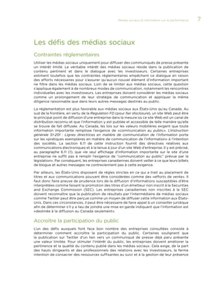 Médias sociaux et information sur la performance 

Les défis des médias sociaux
Contraintes réglementaires
Utiliser les médias sociaux uniquement pour diffuser des communiqués de presse présente
un intérêt limité. Le véritable intérêt des médias sociaux réside dans la publication de
contenu pertinent et dans le dialogue avec les investisseurs. Certaines entreprises
estiment toutefois que les contraintes réglementaires empêchent ce dialogue en raison
des efforts nécessaires pour s’assurer qu’aucun nouvel élément d’information important
ne filtre dans les médias sociaux. Loin de se limiter aux médias sociaux, cette question
s’applique également à de nombreux modes de communication, notamment les rencontres
individuelles avec les investisseurs. Les entreprises doivent considérer les médias sociaux
comme un prolongement de leur stratégie de communication et appliquer la même
diligence raisonnable que dans leurs autres messages destinés au public.
La réglementation est plus favorable aux médias sociaux aux États-Unis qu’au Canada. Au
sud de la frontière, en vertu de la Regulation FD (pour fair disclosure), un site Web peut être
le principal point de diffusion d’une entreprise dans la mesure où ce site Web est un canal de
distribution reconnu et que l’information y est publiée et accessible de telle manière qu’elle
se trouve de fait diffusée. Au Canada, les lois sur les valeurs mobilières exigent que toute
information importante remplisse l’exigence de «communication au public». L’Instruction
générale 51-201  : Lignes directrices en matière de communication de l’information porte
sur les «pratiques exemplaires en matière de communication de l’information» à l’intention
des sociétés. La section 6.11 de cette instruction fournit des directives relatives aux
communications électroniques et à la tenue à jour d’un site Web d’entreprise. Il y est précisé,
au paragraphe 6.11 (1), que «le seul affichage d’information importante sur le site d’une
entreprise ne suffit pas à remplir l’exigence de “communication au public” prévue par la
législation». Par conséquent, les entreprises canadiennes doivent veiller à ce que leurs billets
de blogue et autres messages ne contreviennent pas à cette exigence.
Par ailleurs, les États-Unis disposent de règles strictes en ce qui a trait au placement de
titres et aux communications pouvant être considérées comme des «efforts de vente». Il
faut donc faire preuve de prudence lors de la diffusion d’informations susceptibles d’être
interprétées comme faisant la promotion des titres d’un émetteur non inscrit à la Securities
and Exchange Commission (SEC). Les entreprises canadiennes non inscrites à la SEC
doivent reconnaître que la publication de résultats par l’intermédiaire de médias sociaux
comme Twitter peut être perçue comme un moyen de diffuser cette information aux ÉtatsUnis. Dans ces circonstances, il peut être nécessaire de faire appel à un conseiller juridique
afin de déterminer s’il y a lieu de joindre une mise en garde indiquant que l’information est
«destinée à la diffusion au Canada seulement».

Accroître la participation du public
L’un des défis auxquels font face bon nombre des entreprises consultées consiste à
déterminer comment accroître la participation du public. Certaines soulignent que
la publication sur Twitter d’un lien vers un communiqué de presse déjà paru présente
une valeur limitée. Pour stimuler l’intérêt du public, les entreprises doivent améliorer la
pertinence et la qualité du contenu publié dans les médias sociaux. Cela exige, de la part
des hauts dirigeants et des professionnels des relations avec les investisseurs, la ferme
intention de consacrer des ressources suffisantes au suivi et à la gestion de leur présence

7

 