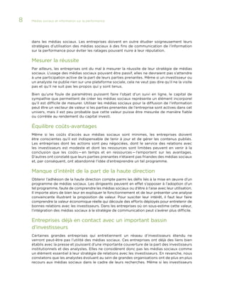 8

Médias sociaux et information sur la performance 	

dans les médias sociaux. Les entreprises doivent en outre étudier soigneusement leurs
stratégies d’utilisation des médias sociaux à des fins de communication de l’information
sur la performance pour éviter les ratages pouvant nuire à leur réputation.

Mesurer la réussite
Par ailleurs, les entreprises ont du mal à mesurer la réussite de leur stratégie de médias
sociaux. L’usage des médias sociaux pouvant être passif, elles ne devraient pas s’attendre
à une participation active de la part de leurs parties prenantes. Même si un investisseur ou
un analyste ne publie rien sur une plateforme sociale, cela ne veut pas dire qu’il ne la visite
pas et qu’il ne suit pas les propos qui y sont tenus.
Bien qu’une foule de paramètres puissent faire l’objet d’un suivi en ligne, le capital de
sympathie que permettent de créer les médias sociaux représente un élément incorporel
qu’il est difficile de mesurer. Utiliser les médias sociaux pour la diffusion de l’information
peut être un vecteur de valeur si les parties prenantes de l’entreprise sont actives dans cet
univers, mais il est peu probable que cette valeur puisse être mesurée de manière fiable
ou corrélée au rendement du capital investi.

Équilibre coûts-avantages
Même si les coûts d’accès aux médias sociaux sont minimes, les entreprises doivent
être conscientes qu’il est indispensable de tenir à jour et de gérer les contenus publiés.
Les entreprises dont les actions sont peu négociées, dont le service des relations avec
les investisseurs est modeste et dont les ressources sont limitées peuvent en venir à la
conclusion que les coûts — en temps et en ressources — l’emportent sur les avantages.
D’autres ont constaté que leurs parties prenantes n’étaient pas friandes des médias sociaux
et, par conséquent, ont abandonné l’idée d’entreprendre un tel programme.

Manque d’intérêt de la part de la haute direction
Obtenir l’adhésion de la haute direction compte parmi les défis liés à la mise en œuvre d’un
programme de médias sociaux. Les dirigeants peuvent en effet s’opposer à l’adoption d’un
tel programme, faute de comprendre les médias sociaux ou d’être à l’aise avec leur utilisation.
Il importe alors de bien leur en expliquer le fonctionnement et de leur présenter une analyse
convaincante illustrant la proposition de valeur. Pour susciter leur intérêt, il faut leur faire
comprendre la valeur économique réelle qui découle des efforts déployés pour entretenir de
bonnes relations avec les investisseurs. Dans les entreprises où on sous-estime cette valeur,
l’intégration des médias sociaux à la stratégie de communication peut s’avérer plus difficile.

Entreprises déjà en contact avec un important bassin
d’investisseurs
Certaines grandes entreprises qui entretiennent un réseau d’investisseurs étendu ne
verront peut-être pas l’utilité des médias sociaux. Ces entreprises ont déjà des liens bien
établis avec la presse et jouissent d’une importante couverture de la part des investisseurs
institutionnels et des analystes. Elles ne considèrent donc pas les médias sociaux comme
un élément essentiel à leur stratégie de relations avec les investisseurs. En revanche, nous
constatons que les analystes évoluant au sein de grandes organisations ont de plus en plus
recours aux médias sociaux dans le cadre de leurs recherches. Même si les investisseurs

 