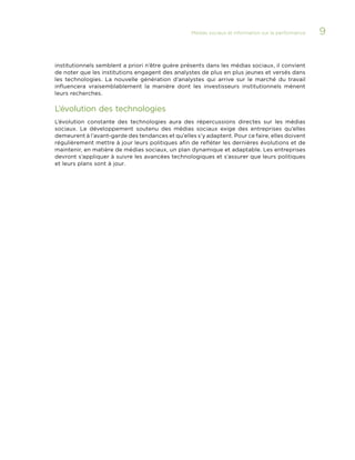 Médias sociaux et information sur la performance 

institutionnels semblent a priori n’être guère présents dans les médias sociaux, il convient
de noter que les institutions engagent des analystes de plus en plus jeunes et versés dans
les technologies. La nouvelle génération d’analystes qui arrive sur le marché du travail
influencera vraisemblablement la manière dont les investisseurs institutionnels mènent
leurs recherches.

L’évolution des technologies
L’évolution constante des technologies aura des répercussions directes sur les médias
sociaux. Le développement soutenu des médias sociaux exige des entreprises qu’elles
demeurent à l’avant-garde des tendances et qu’elles s’y adaptent. Pour ce faire, elles doivent
régulièrement mettre à jour leurs politiques afin de refléter les dernières évolutions et de
maintenir, en matière de médias sociaux, un plan dynamique et adaptable. Les entreprises
devront s’appliquer à suivre les avancées technologiques et s’assurer que leurs politiques
et leurs plans sont à jour.

9

 