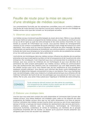 10

Médias sociaux et information sur la performance 	

Feuille de route pour la mise en œuvre
d’une stratégie de médias sociaux
Les commentaires formulés par les entreprises consultées nous ont conduits à élaborer
une feuille de route donnant une marche à suivre pour mettre en œuvre une stratégie de
médias sociaux ainsi que des conseils sur les pratiques actuelles.

1)	 Observer pour apprendre
Les médias sociaux ne doivent pas être balayés du revers de la main. Même si vous décidez
de ne pas mettre en place un programme de médias sociaux, vous devez au minimum suivre
ce qui se dit en ligne au sujet de votre entreprise et de votre secteur d’activités. En vous
tenant au courant de l’information qui circule, vous pourrez relever les renseignements
inexacts ou les rumeurs susceptibles de porter atteinte à votre image de marque et à votre
réputation. Vous serez aussi en mesure d’évaluer l’efficacité de votre message, de mieux
comprendre vos parties prenantes et d’améliorer vos communications. La sixième étape de
la feuille de route vous renseigne sur la surveillance en continu de vos plateformes sociales
et sur les outils pouvant vous aider dans cette tâche.
L’activité de vos homologues dans les médias sociaux influence les attentes de vos parties
prenantes ainsi que la perception qu’elles ont de la transparence et de l’ouverture de votre
entreprise. Par conséquent, il est important que vous connaissiez bien le contexte où vous
évoluez, que vous suiviez les initiatives de vos homologues et que vous décidiez de la
pertinence de votre propre participation aux médias sociaux. Entrez en communication
avec des professionnels des relations avec les investisseurs qui sont déjà présents dans
les médias sociaux pour qu’ils vous fassent part de leur expérience et vous prodiguent
quelques conseils judicieux. Vous devrez vous informer des divers outils médiatiques qui
existent et déterminer lesquels conviennent le mieux à vos besoins. Pour vous familiariser
avec ces technologies, créez-vous d’abord un compte personnel que vous utiliserez afin de
maîtriser l’utilisation de l’outil et de voir les avantages que vous pouvez en tirer pour vousmême. Par la suite, vous serez mieux placé pour l’appliquer à l’échelle de votre entreprise.

CONSEIL

Toute entreprise devrait évaluer par elle-même les avantages
d’un programme de médias sociaux plutôt que de s’en remettre
uniquement à l’avis d’un consultant externe.

2)	Élaborer une stratégie claire
Une fois que vous avez bien compris les outils disponibles et connaissez bien l’univers des
médias sociaux, vous devez élaborer une stratégie claire, axée sur les objectifs de votre
programme de médias sociaux ainsi que sur les outils nécessaires à sa mise en œuvre.
Comme l’utilisation des médias sociaux touche divers services au sein d’une organisation,
pensez à former un groupe de travail composé de représentants des services pertinents :
relations publiques, relations avec les investisseurs, technologies de l’information,
ressources humaines, contentieux et ventes et marketing. Les membres de ce groupe
travailleront ensemble afin de monter un dossier qu’ils pourront ensuite présenter aux
dirigeants dans le but de recueillir leur adhésion.

 