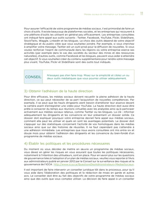 Médias sociaux et information sur la performance 

Pour assurer l’efficacité de votre programme de médias sociaux, il est primordial de faire un
choix d’outils. Il existe beaucoup de plateformes sociales, et les entreprises qui recourent à
une pléthore d’outils les utilisent en général peu efficacement. Les entreprises consultées
ont indiqué faire appel aux outils suivants : Twitter, Facebook, YouTube, Flickr, SlideShare,
StockTwits, Waggle, LinkedIn et les blogues. Le choix des outils dépend de votre objectif
stratégique et du public cible que vous souhaitez joindre. Par exemple, si vous cherchez
à amplifier votre message, Twitter est un outil prisé pour la diffusion de nouvelles. Si vous
voulez renforcer l’esprit de communauté dans les régions où votre entreprise exerce ses
activités (par  exemple dans le cas des sociétés du secteur des mines et des ressources
naturelles), d’autres outils, comme Facebook et les blogues, peuvent vous aider à atteindre
cet objectif. Si vous souhaitez créer du contenu supplémentaire pour rendre votre message
plus vivant, YouTube, Flickr et SlideShare sont des outils tout indiqués.

CONSEIL

N’essayez pas d’en faire trop. Misez sur la simplicité et ciblez un ou
deux outils médiatiques que vous pourrez utiliser adéquatement.

3)	Obtenir l’adhésion de la haute direction
Pour être efficaces, les médias sociaux doivent recueillir la pleine adhésion de la haute
direction, ce qui peut nécessiter de sa part l’acquisition de nouvelles compétences. Par
exemple, il se peut que les hauts dirigeants aient besoin d’améliorer leur aisance devant
la caméra avant d’enregistrer une vidéo pour YouTube. La haute direction doit aussi être
prête à consacrer du temps aux réunions virtuelles avec les analystes ainsi qu’à participer
activement aux médias sociaux retenus, comme Twitter ou les blogues. La clé : informer
adéquatement les dirigeants et les convaincre en leur présentant un dossier solide. Ce
dossier doit expliquer pourquoi votre entreprise devrait faire appel aux médias sociaux,
comment elle peut les utiliser et quels en sont les avantages potentiels. Le dossier doit
s’appuyer sur des statistiques concernant l’activité de vos homologues dans les médias
sociaux ainsi que sur des histoires de réussites. Il ne faut cependant pas s’attendre à
une adhésion immédiate. Les entreprises que nous avons consultées ont mis entre six et
douze  mois pour obtenir l’adhésion des dirigeants et les convaincre du bien-fondé d’un
programme de médias sociaux.

4)	Établir les politiques et les procédures nécessaires
Du moment où vous décidez de mettre en œuvre un programme de médias sociaux,
vous devez en gérer les risques en vous assurant que toutes les politiques nécessaires,
notamment à l’intention des utilisateurs, sont en place. Pour en savoir plus sur les questions
de gouvernance liées à l’adoption d’un plan de médias sociaux, veuillez vous reporter à l’Avis
aux administrateurs publié en janvier 2012 par le Conseil sur la surveillance des risques et la
gouvernance de l’ICCA : http://www.icca.ca/QuestionsDesAdministrateurs-MediasSociaux.
Il est important de faire intervenir un conseiller juridique tôt dans le processus, pour qu’il
vous aide dans l’élaboration des politiques et la rédaction de mises en garde et autres
avis. Le conseiller doit être au fait des objectifs de votre programme de médias sociaux
ainsi que des outils que vous comptez utiliser. La décision de faire appel à un conseiller

11

 