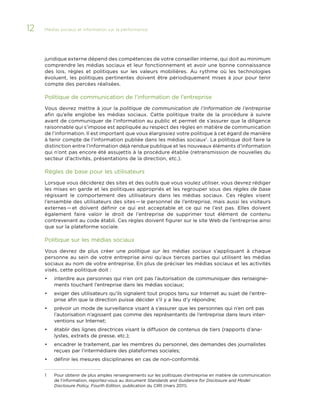 12

Médias sociaux et information sur la performance 	

juridique externe dépend des compétences de votre conseiller interne, qui doit au minimum
comprendre les médias sociaux et leur fonctionnement et avoir une bonne connaissance
des lois, règles et politiques sur les valeurs mobilières. Au rythme où les technologies
évoluent, les politiques pertinentes doivent être périodiquement mises à jour pour tenir
compte des percées réalisées.

Politique de communication de l’information de l’entreprise
Vous devrez mettre à jour la politique de communication de l’information de l’entreprise
afin qu’elle englobe les médias sociaux. Cette politique traite de la procédure à suivre
avant de communiquer de l’information au public et permet de s’assurer que la diligence
raisonnable qui s’impose est appliquée au respect des règles en matière de communication
de l’information. Il est important que vous élargissiez votre politique à cet égard de manière
à tenir compte de l’information publiée dans les médias sociaux1 . La politique doit faire la
distinction entre l’information déjà rendue publique et les nouveaux éléments d’information
qui n’ont pas encore été assujettis à la procédure établie (retransmission de nouvelles du
secteur d’activités, présentations de la direction, etc.).

Règles de base pour les utilisateurs
Lorsque vous déciderez des sites et des outils que vous voulez utiliser, vous devrez rédiger
les mises en garde et les politiques appropriés et les regrouper sous des règles de base
régissant le comportement des utilisateurs dans les médias sociaux. Ces règles visent
l’ensemble des utilisateurs des sites — le personnel de l’entreprise, mais aussi les visiteurs
externes — et doivent définir ce qui est acceptable et ce qui ne l’est pas. Elles doivent
également faire valoir le droit de l’entreprise de supprimer tout élément de contenu
contrevenant au code établi. Ces règles doivent figurer sur le site Web de l’entreprise ainsi
que sur la plateforme sociale.

Politique sur les médias sociaux
Vous devrez de plus créer une politique sur les médias sociaux s’appliquant à chaque
personne au sein de votre entreprise ainsi qu’aux tierces parties qui utilisent les médias
sociaux au nom de votre entreprise. En plus de préciser les médias sociaux et les activités
visés, cette politique doit :
•	

interdire aux personnes qui n’en ont pas l’autorisation de communiquer des renseignements touchant l’entreprise dans les médias sociaux;

•	

exiger des utilisateurs qu’ils signalent tout propos tenu sur Internet au sujet de l’entreprise afin que la direction puisse décider s’il y a lieu d’y répondre;

•	

prévoir un mode de surveillance visant à s’assurer que les personnes qui n’en ont pas
l’autorisation n’agissent pas comme des représentants de l’entreprise dans leurs interventions sur Internet;

•	

établir des lignes directrices visant la diffusion de contenus de tiers (rapports d’analystes, extraits de presse, etc.);

•	

encadrer le traitement, par les membres du personnel, des demandes des journalistes
reçues par l’intermédiaire des plateformes sociales;

•	

définir les mesures disciplinaires en cas de non-conformité.

1	

Pour obtenir de plus amples renseignements sur les politiques d’entreprise en matière de communication
de l’information, reportez-vous au document Standards and Guidance for Disclosure and Model
Disclosure Policy, Fourth Edition, publication du CIRI (mars 2011).

 
