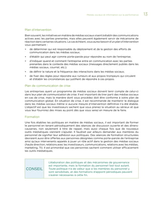 Médias sociaux et information sur la performance 

Plan d’intervention
Bien souvent, les initiatives en matière de médias sociaux visent à établir des communications
actives avec les parties prenantes, mais elles peuvent également servir de mécanisme de
réaction dans certaines situations. Le cas échéant, vous aurez besoin d’un plan d’intervention
vous permettant :
•	

de déterminer qui est responsable du déploiement et de la gestion des efforts de
communication dans les médias sociaux;

•	

d’établir qui peut agir comme porte-parole pour répondre au nom de l’entreprise;

•	

d’indiquer quand et comment l’entreprise entre en communication avec les parties
prenantes dans le contexte des médias sociaux (messages directement publiés dans les
médias sociaux, courriel, etc.);

•	

de définir la nature et la fréquence des interactions dans les médias sociaux;

•	

de fixer des règles pour répondre aux rumeurs et aux propos trompeurs qui circulent
et d’établir les circonstances qui justifient de répondre à ces propos.

Plan de communication de crise
Les entreprises ayant un programme de médias sociaux doivent tenir compte de celui-ci
dans leur plan de communication de crise. Il est important de tirer parti des médias sociaux
en cas de crise, mais la manière dont vous procédez doit être conforme à votre plan de
communication global. En situation de crise, il est recommandé de maintenir le dialogue
dans les médias sociaux même si aucune mesure d’intervention définitive n’a été établie.
L’objectif est que les investisseurs sachent que vous prenez la situation au sérieux et que
vous leur fournirez des mises au point dès que vous serez en mesure de le faire.

Formation
Une fois établies les politiques en matière de médias sociaux, il est important de former
le personnel en tenant périodiquement des séances de discussion ouverte et des dînerscauseries, non seulement à titre de rappel, mais aussi chaque fois que de nouveaux
outils médiatiques viennent s’ajouter. Il faudrait par ailleurs demander aux membres du
personnel de signifier leur adhésion aux politiques. Des séances de formation structurées
devraient aussi être offertes aux personnes désignées comme porte-parole de l’entreprise
ainsi qu’aux intervenants appelés à jouer un rôle actif dans la gestion des médias sociaux
(haute direction, relations avec les investisseurs, communications, relations avec les médias,
marketing, TI). Il est primordial que ces personnes sachent comment utiliser efficacement
les outils médiatiques.

CONSEIL

L’élaboration des politiques et des mécanismes de gouvernance
est importante, mais la formation du personnel l’est tout autant.
Toute politique n’a de valeur que si les membres du personnel y
sont sensibilisés, et des formations d’appoint périodiques peuvent
s’avérer nécessaires à cette fin.

13

 