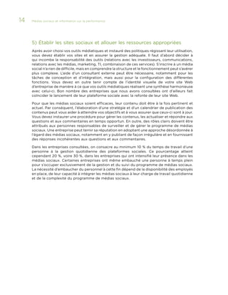 14

Médias sociaux et information sur la performance 	

5)	Établir les sites sociaux et allouer les ressources appropriées
Après avoir choisi vos outils médiatiques et instauré des politiques régissant leur utilisation,
vous devez établir vos sites et en assurer la gestion adéquate. Il faut d’abord décider à
qui incombe la responsabilité des outils (relations avec les investisseurs, communications,
relations avec les médias, marketing, TI, combinaison de ces services). S’inscrire à un média
social n’a rien de difficile, mais en comprendre la structure et le fonctionnement peut s’avérer
plus complexe. L’aide d’un consultant externe peut être nécessaire, notamment pour les
tâches de conception et d’intégration, mais aussi pour la configuration des différentes
fonctions. Vous devez en outre tenir compte de l’identité visuelle de votre site Web
d’entreprise de manière à ce que vos outils médiatiques réalisent une synthèse harmonieuse
avec celui-ci. Bon nombre des entreprises que nous avons consultées ont d’ailleurs fait
coïncider le lancement de leur plateforme sociale avec la refonte de leur site Web.
Pour que les médias sociaux soient efficaces, leur contenu doit être à la fois pertinent et
actuel. Par conséquent, l’élaboration d’une stratégie et d’un calendrier de publication des
contenus peut vous aider à atteindre vos objectifs et à vous assurer que ceux-ci sont à jour.
Vous devez instaurer une procédure pour gérer les contenus, les actualiser et répondre aux
questions et aux commentaires en temps opportun. En outre, des rôles clairs doivent être
attribués aux personnes responsables de surveiller et de gérer le programme de médias
sociaux. Une entreprise peut ternir sa réputation en adoptant une approche désordonnée à
l’égard des médias sociaux, notamment en y publiant de façon irrégulière et en fournissant
des réponses incohérentes aux questions et aux commentaires.
Dans les entreprises consultées, on consacre au minimum 10 % du temps de travail d’une
personne à la gestion quotidienne des plateformes sociales. Ce pourcentage atteint
cependant 20 %, voire 30 %, dans les entreprises qui ont intensifié leur présence dans les
médias sociaux. Certaines entreprises ont même embauché une personne à temps plein
pour s’occuper exclusivement de la gestion et du suivi du programme de médias sociaux.
La nécessité d’embaucher du personnel à cette fin dépend de la disponibilité des employés
en place, de leur capacité à intégrer les médias sociaux à leur charge de travail quotidienne
et de la complexité du programme de médias sociaux.

 