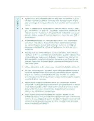 Médias sociaux et information sur la performance 

CONS EIL S

•	

Ayez le souci de l’uniformité dans vos messages en veillant à ce qu’ils
reflètent l’identité visuelle de votre site Web d’entreprise afin de projeter une image de marque cohérente d’un canal de communication à
l’autre.

•	

Faites la promotion de votre présence dans les médias sociaux : intégrez entièrement ces derniers à vos efforts traditionnels en matière de
relations avec les investisseurs en ajoutant une invitation à vous suivre
dans les médias sociaux à tous vos documents imprimés, sites Web et
présentations.

•	

Augmentez l’affluence sur votre site Web par des liens orientant les
utilisateurs vers celui-ci. Ils pourront ainsi en apprendre davantage
sur votre entreprise. Incitez-les à prolonger leur visite en intégrant
des documents SlideShare, Flickr et YouTube au site Web de votre
entreprise.

•	

Assurez-vous que votre entreprise a un bon site Web. Rien n’est plus
nocif que de faire la promotion d’un site Web de qualité médiocre. Pour
en savoir plus sur les principes de base à respecter pour créer un site
Web de qualité, consultez Information financière et non financière sur
Internet : Document de travail, publié conjointement par le CCIP et le
CIRI (mars 2008).

•	

Utilisez des vidéos et des photos pour rendre le résultat plus attrayant.

•	

S’il n’y a personne pour s’occuper à temps plein des médias sociaux et
répondre immédiatement aux questions, précisez le délai de réponse
auquel vos visiteurs peuvent s’attendre. Cela évitera à vos parties
prenantes de penser à tort que le service des relations avec les investisseurs tarde à leur répondre.

•	

Respectez les règles d’exonération en ce qui concerne les énoncés
prospectifs. Toute publication d’information prospective dans un média
social doit comporter un lien vers le communiqué de presse ou autre
document d’information contenant les dispositions d’exonération
relatives aux déclarations prospectives.

•	

Soyez vigilant lorsque vous publiez des rapports de tiers ou des
extraits de presse; vous pourriez donner l’impression d’en cautionner le
contenu. Si vous décidez de publier des documents de tiers concernant
votre entreprise, assurez-vous que la même importance est accordée
aux articles positifs et négatifs.

15

 
