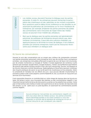 16

Médias sociaux et information sur la performance 	

Les médias sociaux devraient favoriser le dialogue avec les parties
prenantes. À cette fin, les entreprises peuvent rechercher la participation des investisseurs et des «abonnés» en les invitant à soumettre
leurs questions avant le début d’une conférence sur les résultats ou en
autorisant la publication de commentaires sur le «mur» Facebook de
l’entreprise, par exemple. Empêcher les parties prenantes de publier
des commentaires irait à l’encontre de l’objet même des médias
sociaux et pourrait miner l’intérêt des utilisateurs.

•	

Bien que le dialogue avec les parties prenantes soit généralement
préconisé, les politiques de l’entreprise doivent prévoir que, dans
certaines circonstances, il peut être plus judicieux d’adopter une
approche passive ou de limiter le niveau de dialogue. Il est d’ailleurs
possible que certaines entreprises n’aient pas les ressources nécessaires pour entretenir un dialogue actif.

CONS EIL S

•	

6)	Suivre les conversations
Assurer le suivi des conversations est un moyen peu coûteux de comprendre comment
vos parties prenantes perçoivent votre entreprise ainsi que de rectifier leurs conceptions
erronées. Les entreprises consultées effectuent ce genre de suivi de façon non structurée,
par de simples recherches sur Google et Twitter. Il existe également de nombreux outils
gratuits (par exemple, Google Alerts, Google Analytics, Twilert, Social Mention) permettant
de recevoir des alertes lorsque certains mots clés sont mentionnés. De plus, les blogues et
les forums financiers comme Stockhouse, SeekingAlpha et StockTwits peuvent constituer
des moyens pratiques de savoir ce qui se dit parmi les investisseurs et les analystes. Selon
la complexité et l’ampleur de vos efforts de suivi, vous pouvez décider d’automatiser le
processus grâce à des outils payants comme Radian6 et Jive, ou encore en recourant aux
services d’un fournisseur.
Il est impossible d’exercer un contrôle total sur votre image de marque dans les forums en
ligne. De temps à autre, vous trouverez des plaintes ou des commentaires négatifs. Il est
important de permettre la tenue de discussions ouvertes sur les plateformes sociales. Votre
plan d’intervention doit d’ailleurs traiter de la pertinence et de la manière de répondre à de
tels propos. La clé : opter pour un juste équilibre, en autorisant les commentaires positifs
comme négatifs.

CONSEIL

Aucune entreprise n’est parfaite; les commentaires négatifs ont
donc leur place dans les médias sociaux. Vos parties prenantes
seront davantage portées à vous faire confiance si vous leur
présentez un portrait réel et équilibré de l’entreprise, et non un
portrait retouché et, par conséquent, peu objectif.

 