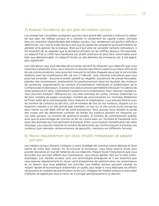 Médias sociaux et information sur la performance 

7)	Évaluer l’incidence de son plan de médias sociaux
Les entreprises consultées soulignent que leur plus grand défi consiste à mesurer la valeur
de leur plan de médias sociaux et à calculer le rendement du capital investi. Compte
tenu du caractère impondérable des médias sociaux, leur rendement est parfois difficile à
déterminer, car il est lié à des facteurs tels que le capital de sympathie qu’ils permettent de
générer et la gestion de la marque. Bien qu’il soit utile de surveiller certains indicateurs, il
est essentiel de se rappeler que la tendance prévaut sur les chiffres absolus. Par exemple,
un objectif fixé à 1 000 fans Facebook est plutôt arbitraire et peut être raisonnable aussi
bien que déraisonnable. Un objectif fondé sur des attentes de croissance est, à cet égard,
plus significatif.
Les indicateurs que vous décidez de surveiller doivent se rattacher aux objectifs que vous
cherchez à atteindre. Ainsi, pour mesurer la réussite des efforts visant à accroître l’efficacité
de vos communications, vous pourriez mesurer le nombre d’appels reçus par le service des
relations avec les investisseurs afin de voir s’il décroît. Voici d’autres indicateurs que vous
pourriez surveiller : bouche-à-oreille (positif ou négatif), couverture de presse favorable,
plaintes des investisseurs, amélioration du positionnement dans les résultats des moteurs
de recherche, augmentation du nombre d’investisseurs individuels et amélioration de la
confiance des investisseurs. D’autres indicateurs encore permettent d’évaluer l’incidence de
votre présence en ligne, notamment l’audience et la mobilisation. Pour mesurer l’audience,
vous pourriez analyser l’affluence sur vos sites (nombre de visites, nombre d’abonnés ou
de fans, nombre de pages visualisées, nombre de visionnements sur YouTube, Slideshare
et Flickr, taille de la communauté). Pour mesurer la mobilisation, vous pouvez faire le suivi
du nombre de contacts ou de clics, soit le nombre de fois où vos visiteurs cliquent sur un
hyperlien menant à un site donné (par exemple, un lien sur le site social d’une entreprise
peut mener au site Web officiel de cette entreprise). Vous pouvez aussi étudier la durée
des visites afin de déterminer combien de temps les visiteurs passent en moyenne sur
vos sites sociaux. Le nombre de questions posées, le nombre de commentaires publiés
ainsi que le pourcentage de «j’aime» et de «je n’aime pas» sur YouTube et Facebook sont
aussi des données qu’il est pertinent d’analyser. Enfin, pour évaluer l’amplification de votre
message, vous pouvez mesurer le nombre de personnes qui communiquent à d’autres vos
contenus (par exemple, retransmissions de gazouillis, mentions sur différents forums).

8)	Revoir régulièrement son choix d’outils médiatiques et adapter
son plan
Les médias sociaux doivent s’intégrer à votre stratégie de communication globale et faire
partie de votre plan annuel. En structurant le processus, vous ferez preuve d’une plus
grande discipline en vue de l’atteinte de vos objectifs. Malgré toute l’importance que vous
accordez aux services offerts aux investisseurs, vous devez garder l’œil sur le ratio coûtsavantages. Les médias sociaux sont une technologie émergente et il est essentiel que
vous passiez régulièrement en revue votre programme de relations avec les investisseurs
et, au besoin, que vous adaptiez vos activités. Les médias sociaux peuvent s’avérer un
moyen rapide et économique d’atteindre un public plus large si vous déployez les efforts
nécessaires en matière de planification et de suivi. Intégrez les médias sociaux à votre plan
d’affaires et appliquez-vous à revoir et à corriger périodiquement ce dernier.

17

 