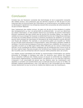 18

Médias sociaux et information sur la performance 	

Conclusion
Compte tenu de l’évolution constante des technologies et de la popularité croissante
des médias sociaux, nous prévoyons que ces derniers joueront un rôle de plus en plus
important dans la communication de l’information sur la performance. Les médias sociaux
se développent rapidement; les entreprises doivent être conscientes de cette évolution et
ne pas se laisser dépasser.
Avec l’avènement des médias sociaux, les gens ont de plus en plus tendance à publier
des renseignements sur leur vie personnelle et professionnelle  : ce sont eux désormais
qui créent l’information, un rôle autrefois réservé aux journalistes. Et comme l’information
provient maintenant des gens plutôt que de sources de nouvelles fiables, son degré de
validité s’en trouve changé. Par le passé, la validité était fonction de l’intégrité journalistique
et toutes les nouvelles étaient soumises à certaines procédures de validation. Le nouveau
pouvoir dont jouissent les internautes et l’émergence de l’externalisation ouverte donnent
une illusion de validation. Par exemple, si une personne publie une nouvelle sur Twitter
et que 20 000 autres personnes la retransmettent, cette information semblera validée et
véridique. C’est ainsi que les blogueurs financiers assoient leur crédibilité. De nos jours, les
nouvelles circulent sur le Web avant même d’être diffusées par les canaux d’information
officiels, ce qui complexifie les efforts à déployer par les entreprises pour suivre ce qui se
dit à leur sujet en ligne. Mais plus les gens s’en remettront aux médias sociaux pour obtenir
des nouvelles, plus les entreprises devront s’assurer d’être présentes dans cet univers.
Les médias sociaux permettent de faciliter la communication d’information aux parties
prenantes et d’engager le dialogue avec elles. En revanche, pour réduire les risques
liés à l’utilisation inefficace des médias sociaux et assurer la conformité aux obligations
d’information réglementaires, une planification, une gestion et un suivi des plus rigoureux
s’imposent. Il est raisonnable de penser que les relations avec les investisseurs sont
appelées à connaître une transformation pour se dérouler de plus en plus sur le Web. Ce
passage s’opérera graduellement, mais il est déjà tout à fait concevable que les médias
sociaux deviennent un jour la norme en matière de relations avec les investisseurs.

 
