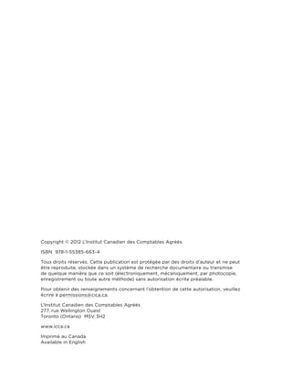 Copyright © 2012 L’Institut Canadien des Comptables Agréés
ISBN 978-1-55385-663-4
Tous droits réservés. Cette publication est protégée par des droits d’auteur et ne peut
être reproduite, stockée dans un système de recherche documentaire ou transmise
de quelque manière que ce soit (électroniquement, mécaniquement, par photocopie,
enregistrement ou toute autre méthode) sans autorisation écrite préalable.
Pour obtenir des renseignements concernant l’obtention de cette autorisation, veuillez
écrire à permissions@cica.ca.
L’Institut Canadien des Comptables Agréés
277, rue Wellington Ouest
Toronto (Ontario) M5V 3H2
www.icca.ca
Imprimé au Canada
Available in English

 