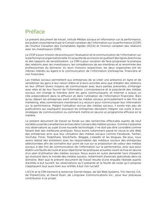 Préface
Le présent document de travail, intitulé Médias sociaux et information sur la performance,
est publié conjointement par le Conseil canadien de l’information sur la performance (CCIP)
de l’Institut Canadien des Comptables Agréés (ICCA) et l’Institut canadien des relations
avec les investisseurs (CIRI).
Le CCIP a pour mission de promouvoir l’évaluation et la communication de l’information sur
la performance organisationnelle. Il s’acquitte de sa mission en publiant des lignes directrices
et des rapports de sensibilisation. Le CIRI a pour vocation de faire progresser la pratique
des relations avec les investisseurs, les compétences de ses membres et la renommée des
professionnels du domaine. Vu leurs missions respectives, les deux organismes ont les
mêmes intérêts eu égard à la communication de l’information d’entreprise, financière et
non financière.
Les médias sociaux permettent aux entreprises de se créer une présence en ligne et de
sensibiliser les gens à leur raison d’être et à leurs activités ainsi que d’établir des relations
en leur offrant divers moyens de communiquer avec leurs parties prenantes, d’interagir
avec elles et de leur fournir de l’information. L’omniprésence et la popularité des médias
sociaux ont changé la manière dont les gens communiquent, et Internet a acquis un
rôle prépondérant dans la diffusion et dans l’utilisation de l’information financière. Bien
qu’au départ les entreprises aient utilisé les médias sociaux principalement à des fins de
marketing, elles commencent maintenant à y recourir pour communiquer leur information
sur la performance. Malgré l’utilisation accrue des médias sociaux, il existe très peu de
publications qui expliquent pourquoi les entreprises devraient intégrer ces outils à leurs
stratégies de communication ou comment mettre en œuvre un programme efficace en la
matière.
Le présent document de travail se fonde sur des recherches effectuées auprès de neuf
sociétés ouvertes canadiennes actives dans l’univers des médias sociaux. Comme il présente
nos observations au sujet d’une nouvelle technologie, il ne doit pas être considéré comme
faisant état des meilleures pratiques. Nous avons notamment passé en revue le site Web
des entreprises ainsi que leur utilisation des médias sociaux comme Facebook, Twitter,
YouTube, Flickr, SlideShare, StockTwits, Waggle, LinkedIn et les blogues. De plus, nous
avons réalisé des entretiens avec les responsables des médiaux sociaux des entreprises
sélectionnées afin de connaître leur point de vue sur la proposition de valeur des médias
sociaux à des fins de communication de l’information sur la performance, ainsi que pour
établir une feuille de route et pour répertorier les pratiques actuelles visant la mise en œuvre
d’un plan d’utilisation des médias sociaux. Nous avons en outre demandé l’avis d’experts
qui évoluent dans le monde des médias sociaux, notamment d’avocats spécialisés dans ce
domaine. Bien que le présent document de travail résulte d’une enquête réalisée auprès
d’entités à but lucratif, les observations qu’il présente et la feuille de route qu’il propose
s’appliquent tout aussi bien aux entités à but non lucratif.
L’ICCA et le CIRI tiennent à remercier Darrell Heaps, de Q4 Web Systems, Tim Herrod, CA,
de PotashCorp, et David Ryan, de Longview Communications Inc., pour leur précieuse
contribution à ce projet.

 