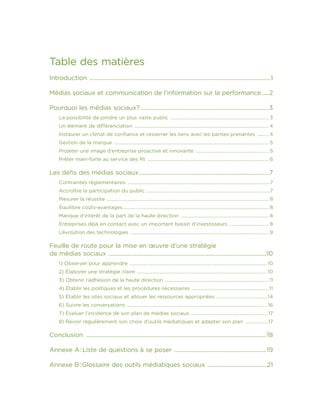 Table des matières
Introduction ...........................................................................................................................1
Médias sociaux et communication de l’information sur la performance......2
Pourquoi les médias sociaux?........................................................................................3
La possibilité de joindre un plus vaste public ..................................................................................... 3
Un élément de différenciation .................................................................................................................... 4
Instaurer un climat de confiance et resserrer les liens avec les parties prenantes ........... 4
Gestion de la marque ..................................................................................................................................... 5
Projeter une image d’entreprise proactive et innovante ............................................................... 5
Prêter main-forte au service des RI ......................................................................................................... 6

Les défis des médias sociaux.........................................................................................7
Contraintes réglementaires ...........................................................................................................................7
Accroître la participation du public ..........................................................................................................7
Mesurer la réussite ........................................................................................................................................... 8
Équilibre coûts-avantages. ............................................................................................................................ 8
.
Manque d’intérêt de la part de la haute direction ............................................................................ 8
Entreprises déjà en contact avec un important bassin d’investisseurs .................................. 8
L’évolution des technologies ....................................................................................................................... 9

Feuille de route pour la mise en œuvre d’une stratégie
de médias sociaux ...........................................................................................................10
1) Observer pour apprendre ...................................................................................................................... 10
2) Élaborer une stratégie claire ............................................................................................................... 10
3) Obtenir l’adhésion de la haute direction .........................................................................................11
4) Établir les politiques et les procédures nécessaires ..................................................................11
5) Établir les sites sociaux et allouer les ressources appropriées ............................................14
6) Suivre les conversations .........................................................................................................................16
7) Évaluer l’incidence de son plan de médias sociaux .................................................................. 17
8) Revoir régulièrement son choix d’outils médiatiques et adapter son plan .................... 17

Conclusion ...........................................................................................................................18
Annexe A : Liste de questions à se poser ...............................................................19
Annexe B : Glossaire des outils médiatiques sociaux ........................................ 21

 