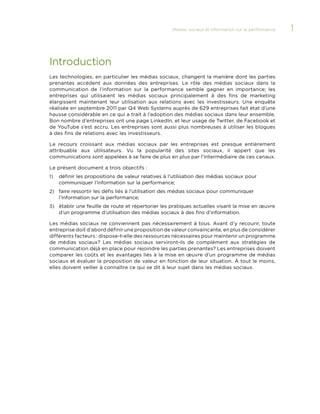 Médias sociaux et information sur la performance 

Introduction
Les technologies, en particulier les médias sociaux, changent la manière dont les parties
prenantes accèdent aux données des entreprises. Le rôle des médias sociaux dans la
communication de l’information sur la performance semble gagner en importance; les
entreprises qui utilisaient les médias sociaux principalement à des fins de marketing
élargissent maintenant leur utilisation aux relations avec les investisseurs. Une enquête
réalisée en septembre 2011 par Q4 Web Systems auprès de 629 entreprises fait état d’une
hausse considérable en ce qui a trait à l’adoption des médias sociaux dans leur ensemble.
Bon nombre d’entreprises ont une page LinkedIn, et leur usage de Twitter, de Facebook et
de YouTube s’est accru. Les entreprises sont aussi plus nombreuses à utiliser les blogues
à des fins de relations avec les investisseurs.
Le recours croissant aux médias sociaux par les entreprises est presque entièrement
attribuable aux utilisateurs. Vu la popularité des sites sociaux, il appert que les
communications sont appelées à se faire de plus en plus par l’intermédiaire de ces canaux.
Le présent document a trois objectifs :
1)	 définir les propositions de valeur relatives à l’utilisation des médias sociaux pour

communiquer l’information sur la performance;
2)	 faire ressortir les défis liés à l’utilisation des médias sociaux pour communiquer

l’information sur la performance;
3)	 établir une feuille de route et répertorier les pratiques actuelles visant la mise en œuvre

d’un programme d’utilisation des médias sociaux à des fins d’information.
Les médias sociaux ne conviennent pas nécessairement à tous. Avant d’y recourir, toute
entreprise doit d’abord définir une proposition de valeur convaincante, en plus de considérer
différents facteurs : dispose-t-elle des ressources nécessaires pour maintenir un programme
de médias sociaux? Les médias sociaux serviront-ils de complément aux stratégies de
communication déjà en place pour rejoindre les parties prenantes? Les entreprises doivent
comparer les coûts et les avantages liés à la mise en œuvre d’un programme de médias
sociaux et évaluer la proposition de valeur en fonction de leur situation. À tout le moins,
elles doivent veiller à connaître ce qui se dit à leur sujet dans les médias sociaux.

1

 